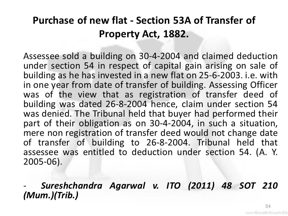 Assessee sold a building on and claimed deduction under section 54 in respect of capital gain arising on sale of building as he has invested in a new flat on i.e. with in one year from date of transfer of building. Assessing Officer was of the view that as registration of transfer deed of building was dated hence, claim under section 54 was denied. The Tribunal held that buyer had performed their part of their obligation as on , in such a situation, mere non registration of transfer deed would not change date of transfer of building to Tribunal held that assessee was entitled to deduction under section 54. (A. Y ). - Sureshchandra Agarwal v. ITO (2011) 48 SOT 210 (Mum.)(Trib.)