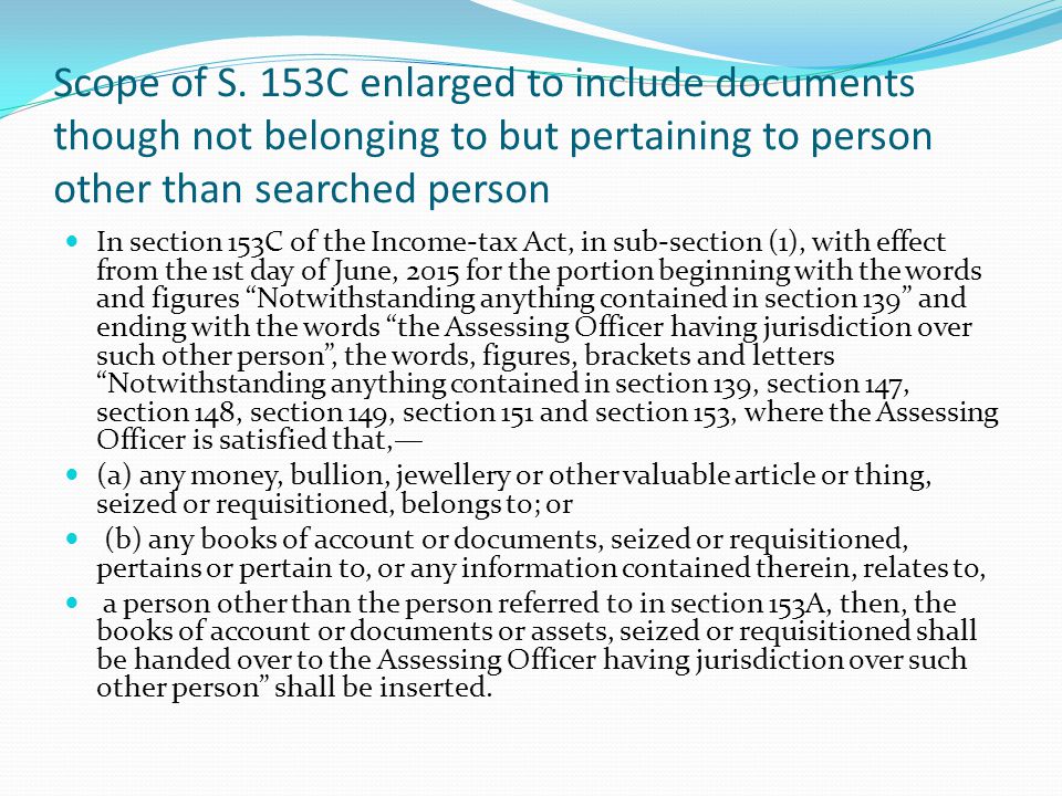 In section 153C of the Income-tax Act, in sub-section (1), with effect from the 1st day of June, 2015 for the portion beginning with the words and figures Notwithstanding anything contained in section 139 and ending with the words the Assessing Officer having jurisdiction over such other person , the words, figures, brackets and letters Notwithstanding anything contained in section 139, section 147, section 148, section 149, section 151 and section 153, where the Assessing Officer is satisfied that,— (a) any money, bullion, jewellery or other valuable article or thing, seized or requisitioned, belongs to; or. (b) any books of account or documents, seized or requisitioned, pertains or pertain to, or any information contained therein, relates to, a person other than the person referred to in section 153A, then, the books of account or documents or assets, seized or requisitioned shall be handed over to the Assessing Officer having jurisdiction over such other person shall be inserted.